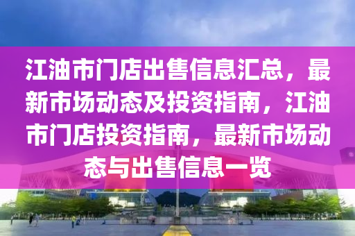 江油市门店出售信息汇总，最新市场动态及投资指南，江油市门店投资指南，最新市场动态与出售信息一览