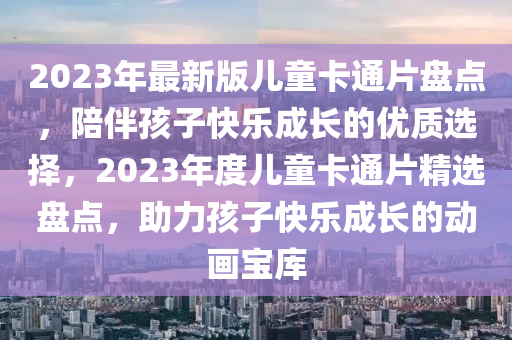 2023年最新版儿童卡通片盘点，陪伴孩子快乐成长的优质选择，2023年度儿童卡通片精选盘点，助力孩子快乐成长的动画宝库