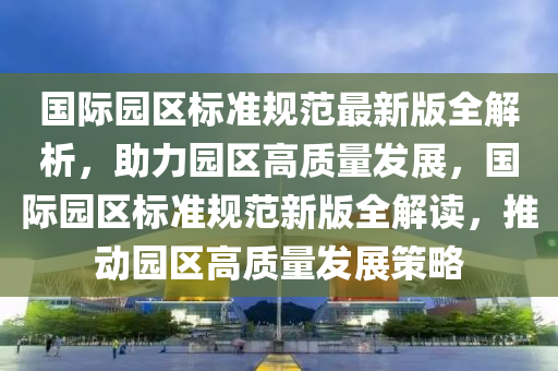 国际园区标准规范最新版全解析，助力园区高质量发展，国际园区标准规范新版全解读，推动园区高质量发展策略