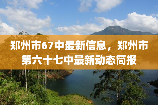 郑州市67中最新信息，郑州市第六十七中最新动态简报