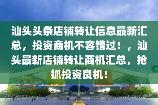 汕头头条店铺转让信息最新汇总，投资商机不容错过！，汕头最新店铺转让商机汇总，抢抓投资良机！