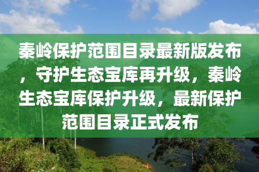 秦岭保护范围目录最新版发布，守护生态宝库再升级，秦岭生态宝库保护升级，最新保护范围目录正式发布