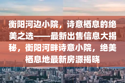 衡阳河边小院，诗意栖息的绝美之选——最新出售信息大揭秘，衡阳河畔诗意小院，绝美栖息地最新房源揭晓