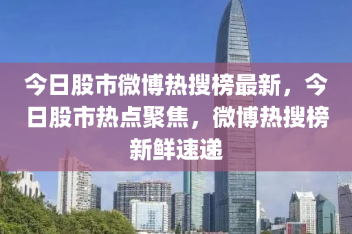 今日股市微博热搜榜最新，今日股市热点聚焦，微博热搜榜新鲜速递