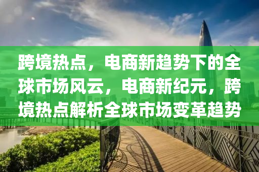 跨境热点，电商新趋势下的全球市场风云，电商新纪元，跨境热点解析全球市场变革趋势