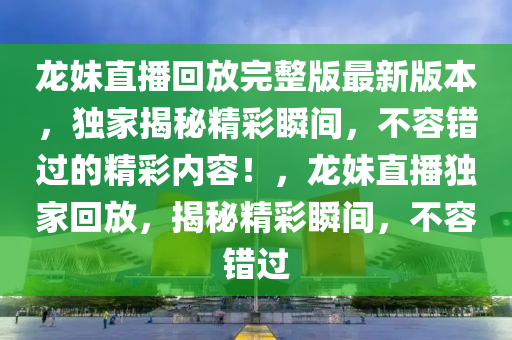 龙妹直播回放完整版最新版本，独家揭秘精彩瞬间，不容错过的精彩内容！，龙妹直播独家回放，揭秘精彩瞬间，不容错过