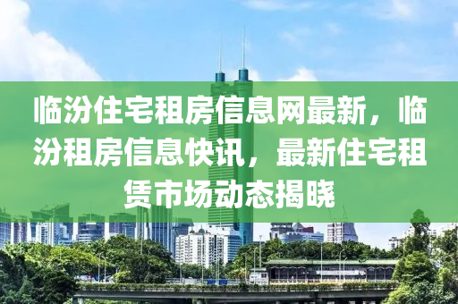 临汾住宅租房信息网最新，临汾租房信息快讯，最新住宅租赁市场动态揭晓