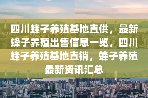 四川蜂子养殖基地直供，最新蜂子养殖出售信息一览，四川蜂子养殖基地直销，蜂子养殖最新资讯汇总