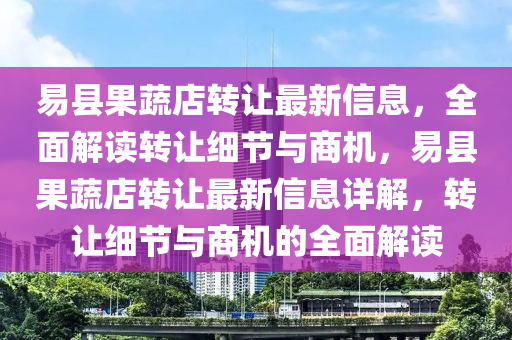 易县果蔬店转让最新信息，全面解读转让细节与商机，易县果蔬店转让最新信息详解，转让细节与商机的全面解读