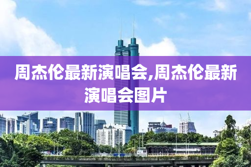 周杰伦最新演唱会,周杰伦最新演唱会图片