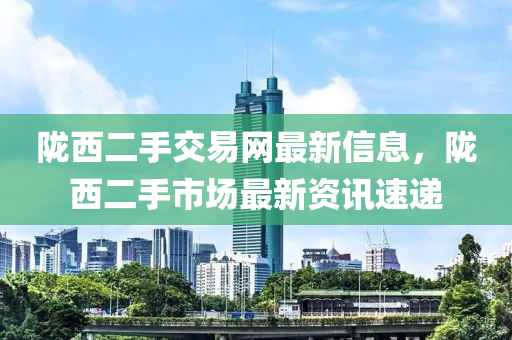 陇西二手交易网最新信息，陇西二手市场最新资讯速递