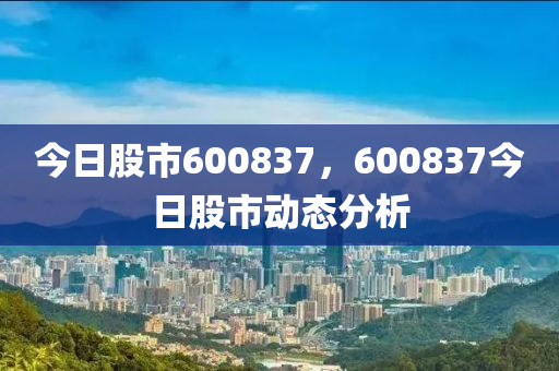 今日股市600837，600837今日股市动态分析