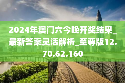 2024年澳门六今晚开奖结果_最新答案灵活解析_至尊版12.70.62.160