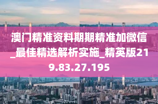 澳门精准资料期期精准加微信_最佳精选解析实施_精英版219.83.27.195