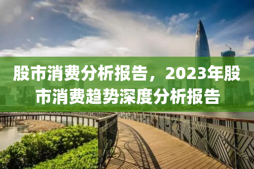 股市消费分析报告，2023年股市消费趋势深度分析报告