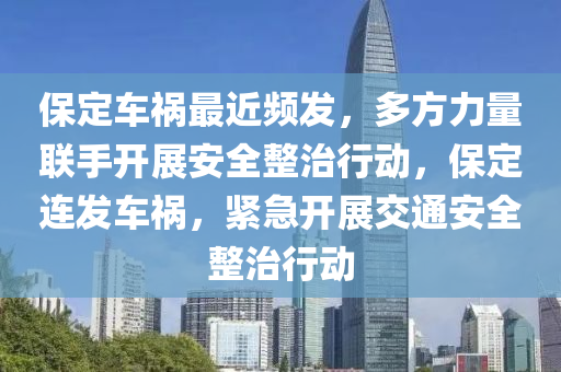 保定车祸最近频发，多方力量联手开展安全整治行动，保定连发车祸，紧急开展交通安全整治行动