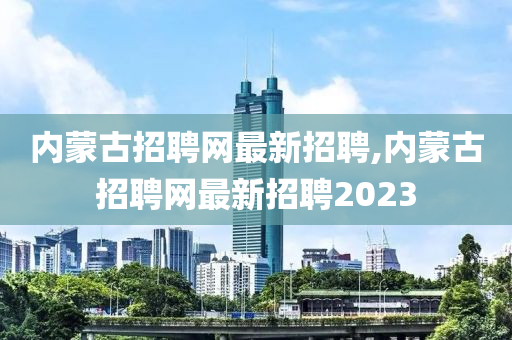 内蒙古招聘网最新招聘,内蒙古招聘网最新招聘2023