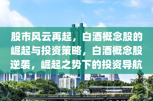 股市风云再起，白酒概念股的崛起与投资策略，白酒概念股逆袭，崛起之势下的投资导航