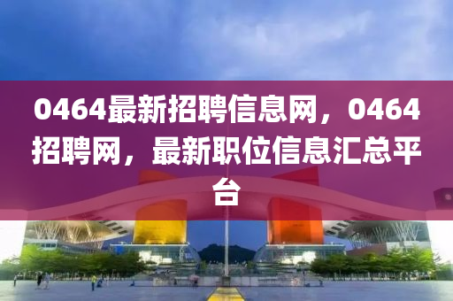 0464最新招聘信息网，0464招聘网，最新职位信息汇总平台