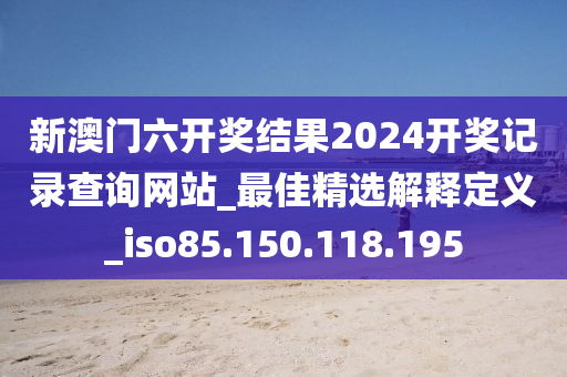 新澳门六开奖结果2024开奖记录查询网站_最佳精选解释定义_iso85.150.118.195