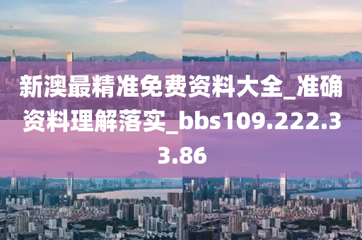 新澳最精准免费资料大全_准确资料理解落实_bbs109.222.33.86