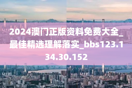 2024澳门正版资料免费大全_最佳精选理解落实_bbs123.134.30.152