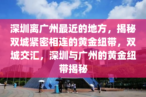 深圳离广州最近的地方，揭秘双城紧密相连的黄金纽带，双城交汇，深圳与广州的黄金纽带揭秘