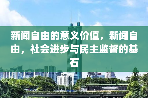 新闻自由的意义价值，新闻自由，社会进步与民主监督的基石