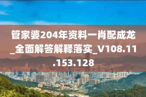 管家婆204年资料一肖配成龙_全面解答解释落实_V108.11.153.128