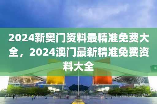 2024新奥门资料最精准免费大全，2024澳门最新精准免费资料大全