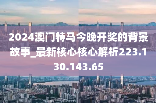 2024澳门特马今晚开奖的背景故事_最新核心核心解析223.130.143.65