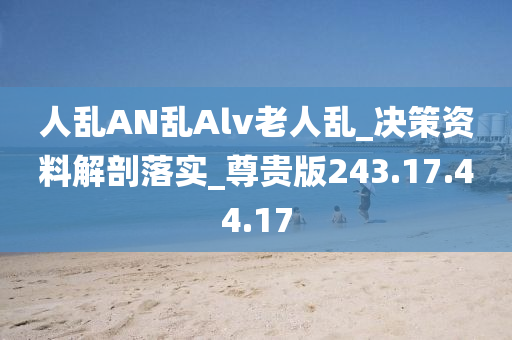 人乱AN乱Alv老人乱_决策资料解剖落实_尊贵版243.17.44.17