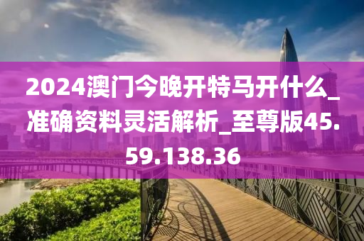 2024澳门今晚开特马开什么_准确资料灵活解析_至尊版45.59.138.36