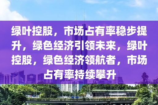 绿叶控股，市场占有率稳步提升，绿色经济引领未来，绿叶控股，绿色经济领航者，市场占有率持续攀升