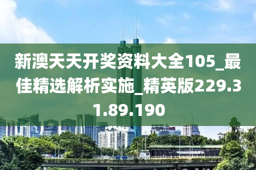 新澳天天开奖资料大全105_最佳精选解析实施_精英版229.31.89.190