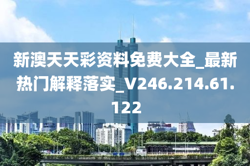 新澳天天彩资料免费大全_最新热门解释落实_V246.214.61.122