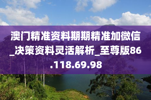 澳门精准资料期期精准加微信_决策资料灵活解析_至尊版86.118.69.98