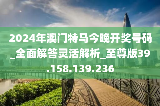 2024年澳门特马今晚开奖号码_全面解答灵活解析_至尊版39.158.139.236