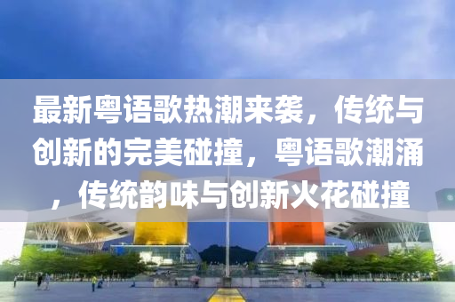 最新粤语歌热潮来袭，传统与创新的完美碰撞，粤语歌潮涌，传统韵味与创新火花碰撞