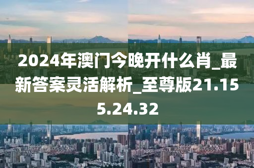 2024年澳门今晚开什么肖_最新答案灵活解析_至尊版21.155.24.32