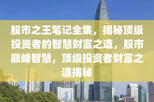 股市之王笔记全集，揭秘顶级投资者的智慧财富之道，股市巅峰智慧，顶级投资者财富之道揭秘