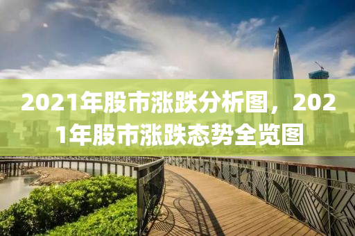 2021年股市涨跌分析图，2021年股市涨跌态势全览图