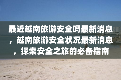 最近越南旅游安全吗最新消息，越南旅游安全状况最新消息，探索安全之旅的必备指南