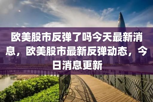 欧美股市反弹了吗今天最新消息，欧美股市最新反弹动态，今日消息更新