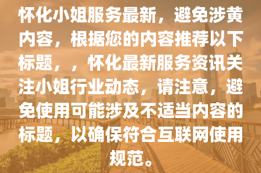 怀化小姐服务最新，避免涉黄内容，根据您的内容推荐以下标题，，怀化最新服务资讯关注小姐行业动态，请注意，避免使用可能涉及不适当内容的标题，以确保符合互联网使用规范。