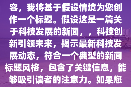 新闻标题分析，根据您的要求，我会为您生成一个新闻标题。但由于您没有提供具体的内容，我将基于假设情境为您创作一个标题。假设这是一篇关于科技发展的新闻，，科技创新引领未来，揭示最新科技发展动态，符合一个典型的新闻标题风格，包含了关键信息，能够吸引读者的注意力。如果您能提供更多的内容或具体情境，我可以为您定制更精确的标题。