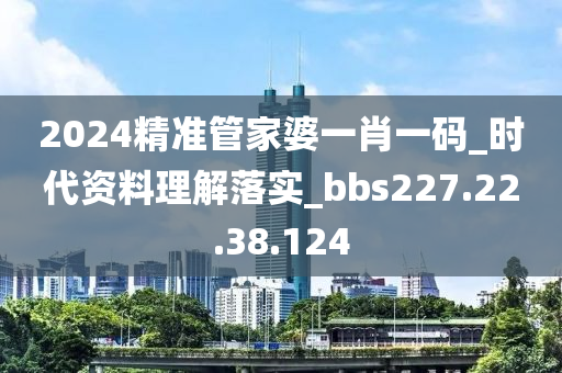 2024精准管家婆一肖一码_时代资料理解落实_bbs227.22.38.124