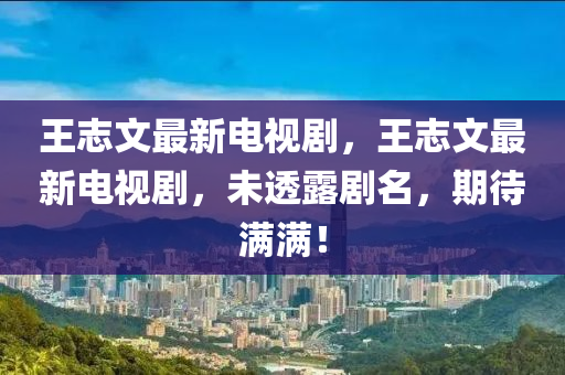 王志文最新电视剧，王志文最新电视剧，未透露剧名，期待满满！