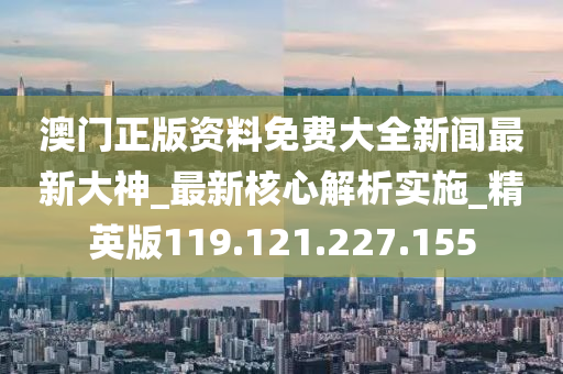 澳门正版资料免费大全新闻最新大神_最新核心解析实施_精英版119.121.227.155