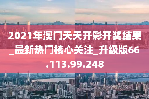 2021年澳门天天开彩开奖结果_最新热门核心关注_升级版66.113.99.248